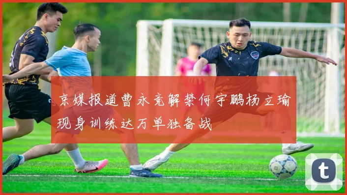 京媒报道曹永竞解禁何宇鹏杨立瑜现身训练达万单独备战