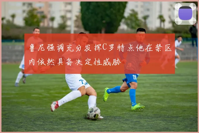 鲁尼强调充分发挥C罗特点他在禁区内依然具备决定性威胁