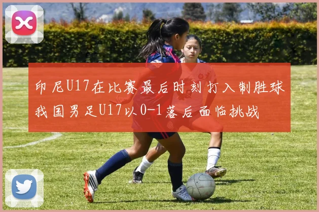 印尼U17在比赛最后时刻打入制胜球我国男足U17以0-1落后面临挑战