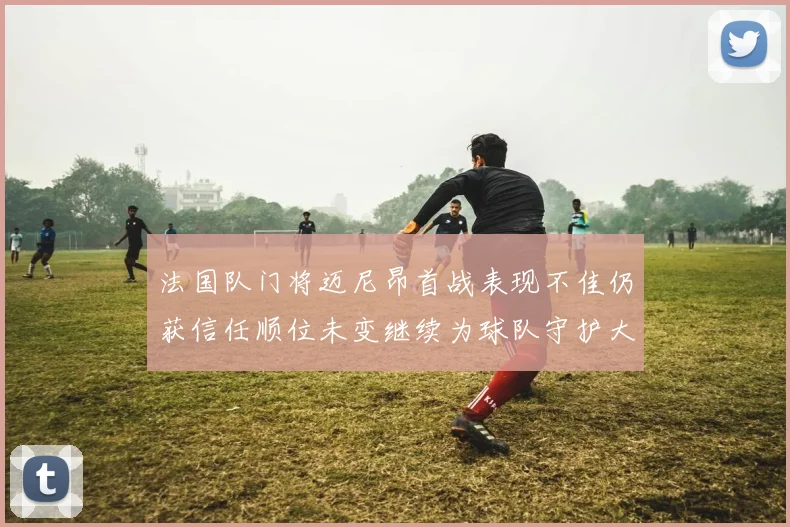 法国队门将迈尼昂首战表现不佳仍获信任顺位未变继续为球队守护大门
