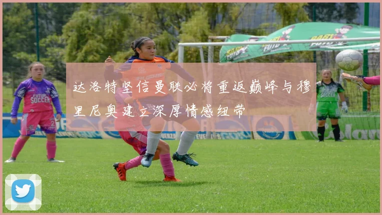达洛特坚信曼联必将重返巅峰与穆里尼奥建立深厚情感纽带