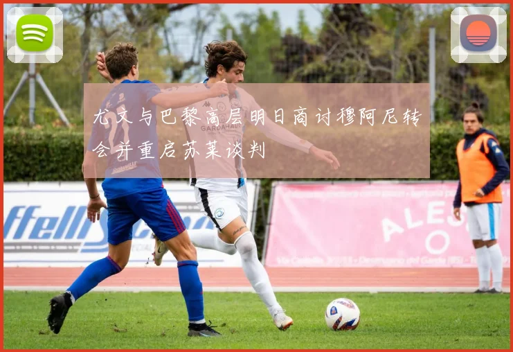 尤文与巴黎高层明日商讨穆阿尼转会并重启苏莱谈判
