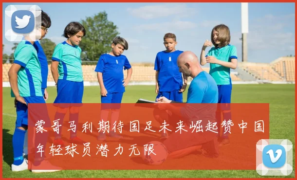 蒙哥马利期待国足未来崛起赞中国年轻球员潜力无限