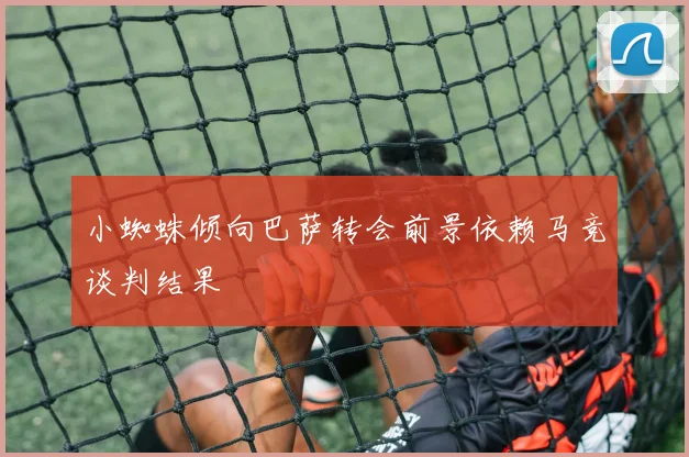 小蜘蛛倾向巴萨转会前景依赖马竞谈判结果